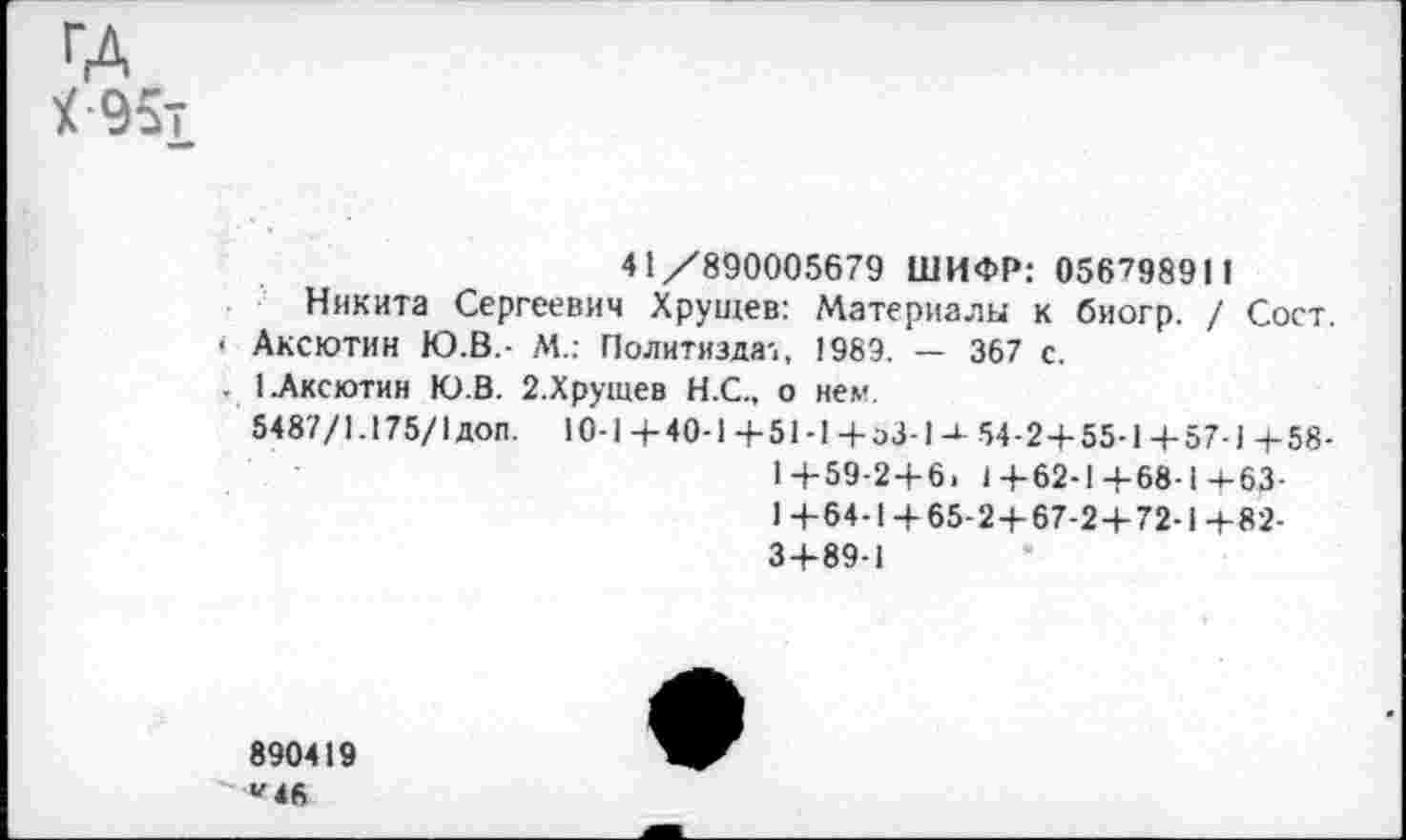 ﻿ГД
У 95т
41/890005679 ШИФР: 056798911 Никита Сергеевич Хрущев: Материалы к биогр. / Сост.
• Аксютин Ю.В.- М.: Политиздат, 1989. — 367 с.
. 1.Аксютин Ю.В. 2.Хрущев Н.С., о нем.
5487/1.175/1 доп. 10-1 + 40-1+51-1+эЗ-154-2+55-1+57-1+58-1+59-2+6. 1+62-1+68-1+63-1+64-1+65-2+67-2+72-1+82-3+89-1
890419
' *46